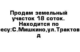 Продам земельный участок 18 соток. Находится по Адресу:С.Мишкино,ул.Трактовая, д